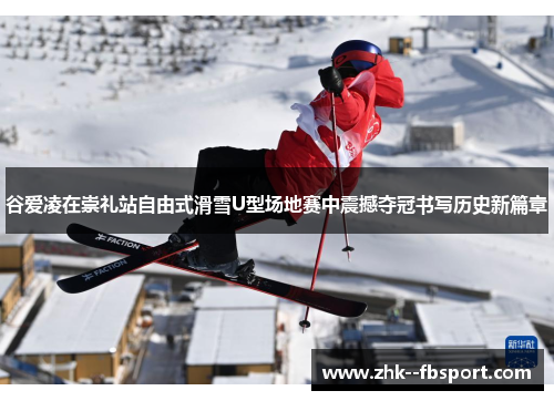 谷爱凌在崇礼站自由式滑雪U型场地赛中震撼夺冠书写历史新篇章