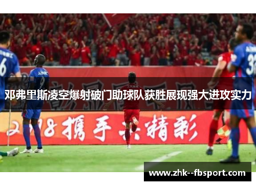 邓弗里斯凌空爆射破门助球队获胜展现强大进攻实力